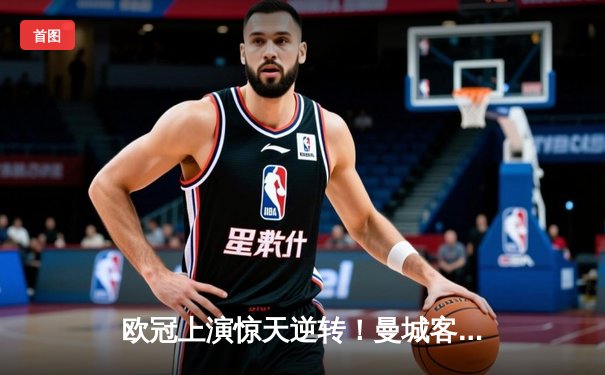 欧冠上演惊天逆转！曼城客场3-2力克拜仁，哈兰德双响锁定胜局