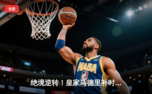 绝境逆转！皇家马德里补时连入两球3-2力克拜仁慕尼黑，挺进欧冠决赛