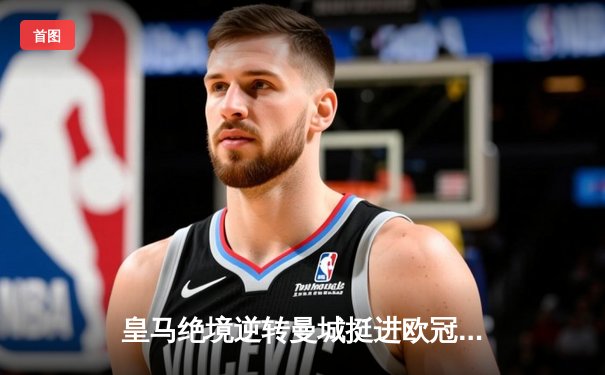 皇马绝境逆转曼城挺进欧冠四强，点球大战荡气回肠